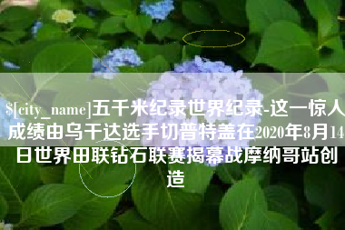 襄阳五千米纪录世界纪录-这一惊人成绩由乌干达选手切普特盖在2020年8月14日世界田联钻石联赛揭幕战摩纳哥站创造