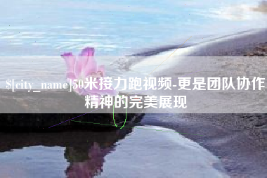 襄阳50米接力跑视频-更是团队协作精神的完美展现