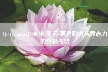 襄阳5000米 奥运-更是耐力与意志力的终极考验