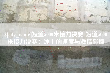 襄阳短道5000米接力决赛-短道5000米接力决赛：冰上的速度与激情碰撞