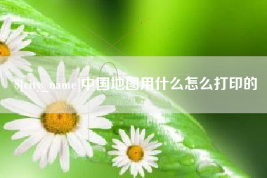 襄阳中国地图用什么怎么打印的