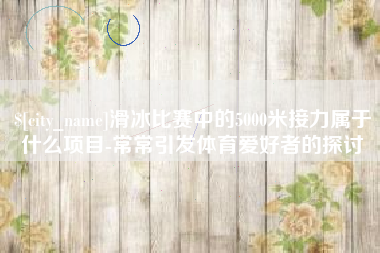 襄阳滑冰比赛中的5000米接力属于什么项目-常常引发体育爱好者的探讨