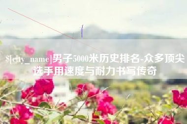 襄阳男子5000米历史排名-众多顶尖选手用速度与耐力书写传奇