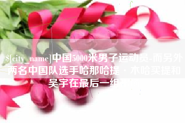 襄阳中国5000米男子运动员-而另外两名中国队选手哈那哈提·木哈买提和吴宇在最后一组出场