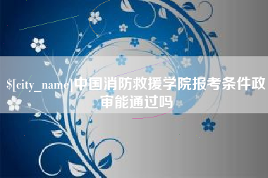 襄阳中国消防救援学院报考条件政审能通过吗